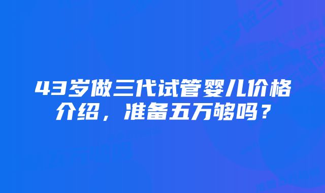 43岁做三代试管婴儿价格介绍，准备五万够吗？