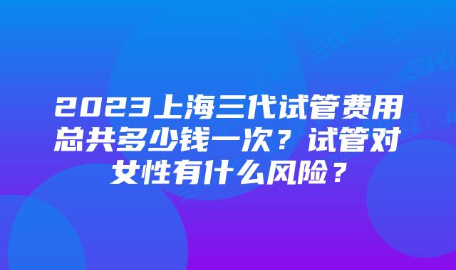 2023上海三代试管费用总共多少钱一次？试管对女性有什么风险？