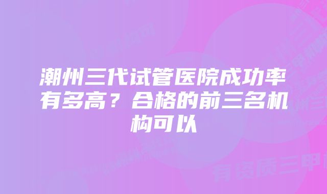 潮州三代试管医院成功率有多高？合格的前三名机构可以