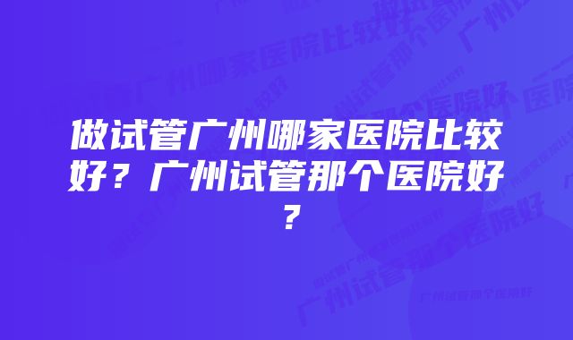 做试管广州哪家医院比较好？广州试管那个医院好？