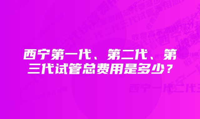 西宁第一代、第二代、第三代试管总费用是多少？