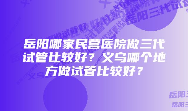 岳阳哪家民营医院做三代试管比较好？义乌哪个地方做试管比较好？