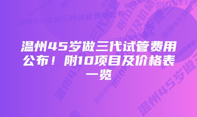 温州45岁做三代试管费用公布！附10项目及价格表一览