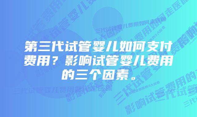 第三代试管婴儿如何支付费用？影响试管婴儿费用的三个因素。