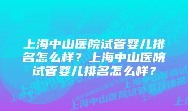 上海中山医院试管婴儿排名怎么样？上海中山医院试管婴儿排名怎么样？