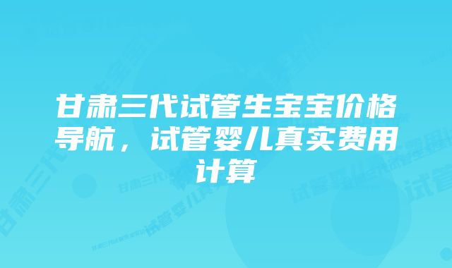 甘肃三代试管生宝宝价格导航，试管婴儿真实费用计算