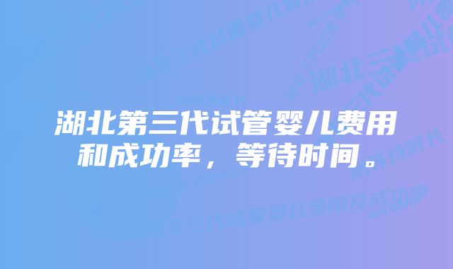 湖北第三代试管婴儿费用和成功率，等待时间。