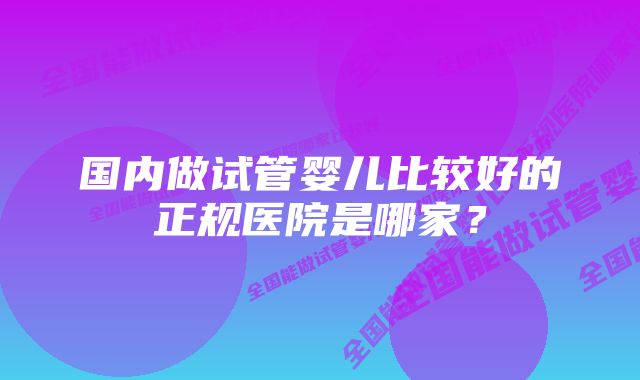 国内做试管婴儿比较好的正规医院是哪家？