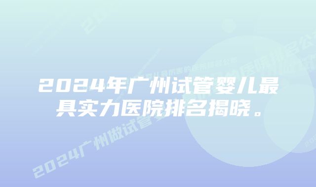 2024年广州试管婴儿最具实力医院排名揭晓。