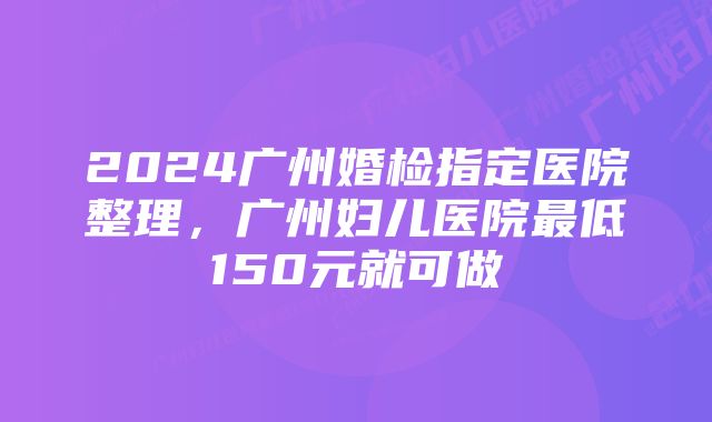 2024广州婚检指定医院整理，广州妇儿医院最低150元就可做