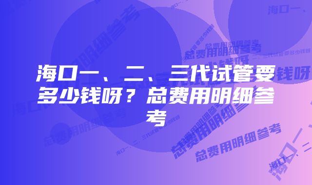 海口一、二、三代试管要多少钱呀？总费用明细参考