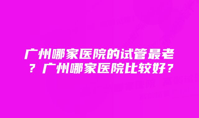 广州哪家医院的试管最老？广州哪家医院比较好？