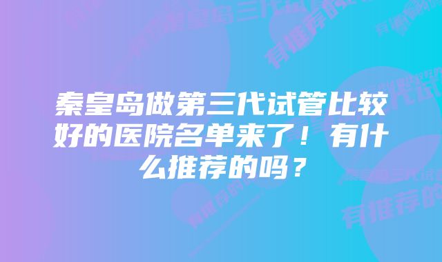 秦皇岛做第三代试管比较好的医院名单来了！有什么推荐的吗？