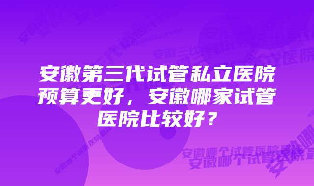 安徽第三代试管私立医院预算更好，安徽哪家试管医院比较好？