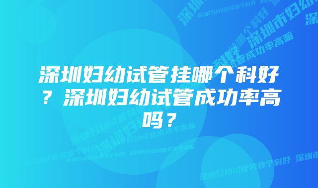 深圳妇幼试管挂哪个科好？深圳妇幼试管成功率高吗？