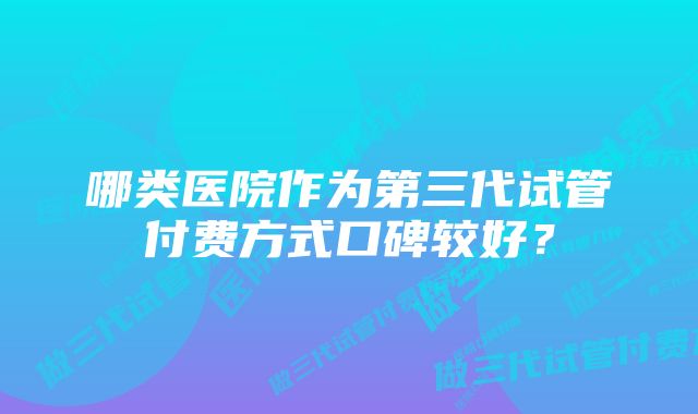 哪类医院作为第三代试管付费方式口碑较好？