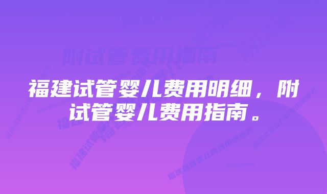 福建试管婴儿费用明细，附试管婴儿费用指南。