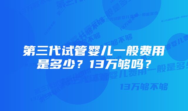 第三代试管婴儿一般费用是多少？13万够吗？