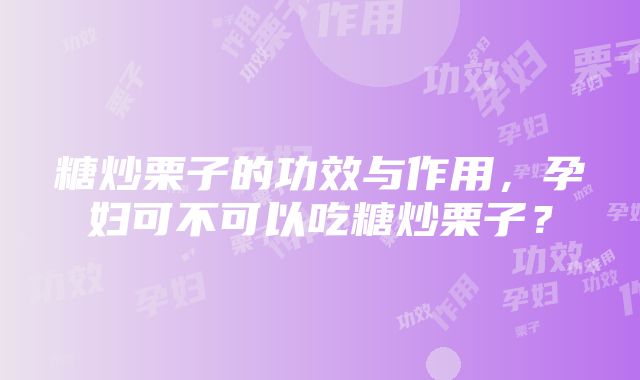 糖炒栗子的功效与作用，孕妇可不可以吃糖炒栗子？