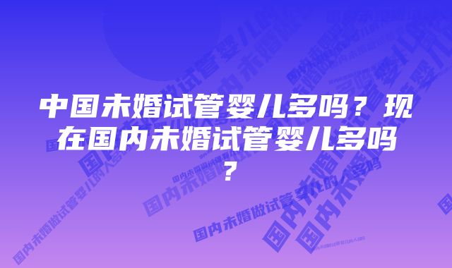 中国未婚试管婴儿多吗？现在国内未婚试管婴儿多吗？