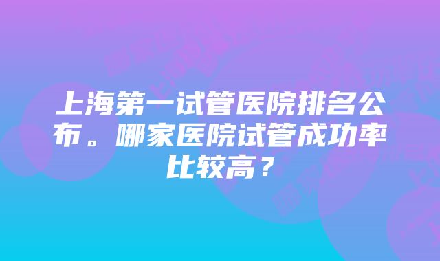 上海第一试管医院排名公布。哪家医院试管成功率比较高？