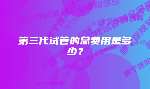 第三代试管的总费用是多少？