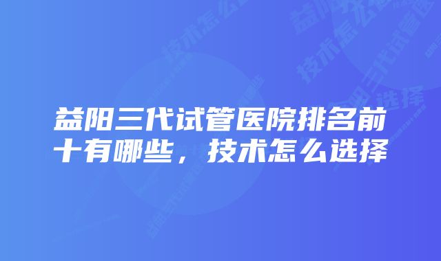 益阳三代试管医院排名前十有哪些，技术怎么选择