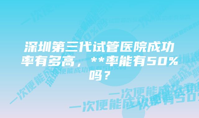 深圳第三代试管医院成功率有多高，**率能有50%吗？