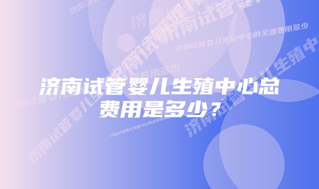 济南试管婴儿生殖中心总费用是多少？