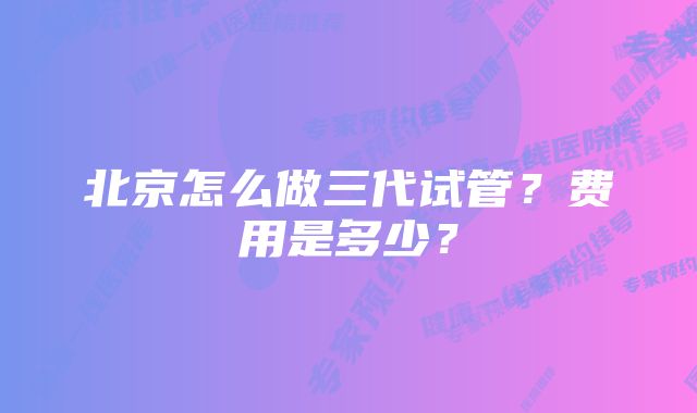 北京怎么做三代试管？费用是多少？