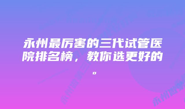 永州最厉害的三代试管医院排名榜，教你选更好的。