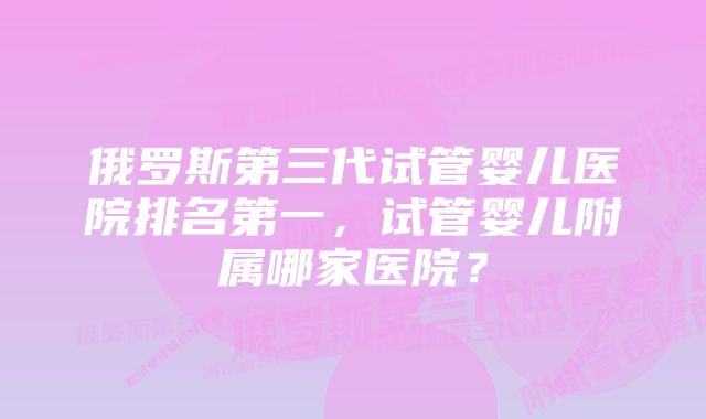 俄罗斯第三代试管婴儿医院排名第一，试管婴儿附属哪家医院？