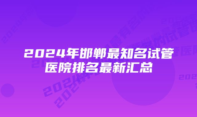 2024年邯郸最知名试管医院排名最新汇总