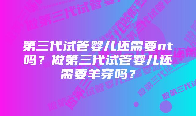 第三代试管婴儿还需要nt吗？做第三代试管婴儿还需要羊穿吗？