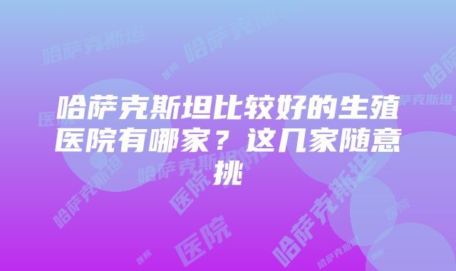 哈萨克斯坦比较好的生殖医院有哪家？这几家随意挑