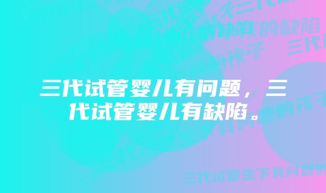 三代试管婴儿有问题，三代试管婴儿有缺陷。