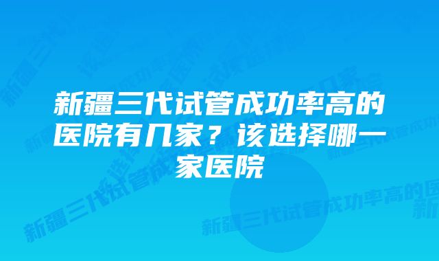 新疆三代试管成功率高的医院有几家？该选择哪一家医院