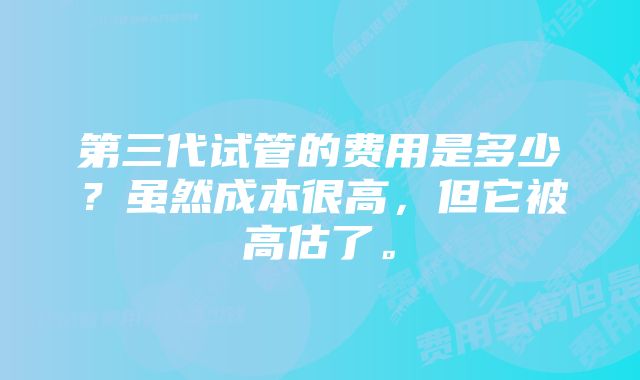 第三代试管的费用是多少？虽然成本很高，但它被高估了。