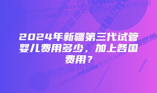 2024年新疆第三代试管婴儿费用多少，加上各国费用？