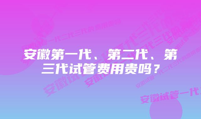 安徽第一代、第二代、第三代试管费用贵吗？