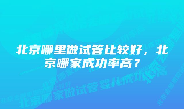 北京哪里做试管比较好，北京哪家成功率高？