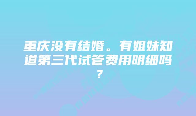 重庆没有结婚。有姐妹知道第三代试管费用明细吗？