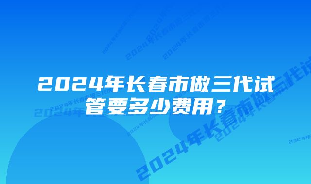 2024年长春市做三代试管要多少费用？