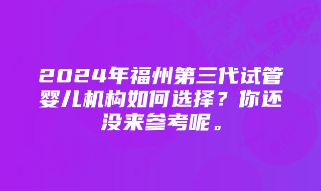 2024年福州第三代试管婴儿机构如何选择？你还没来参考呢。