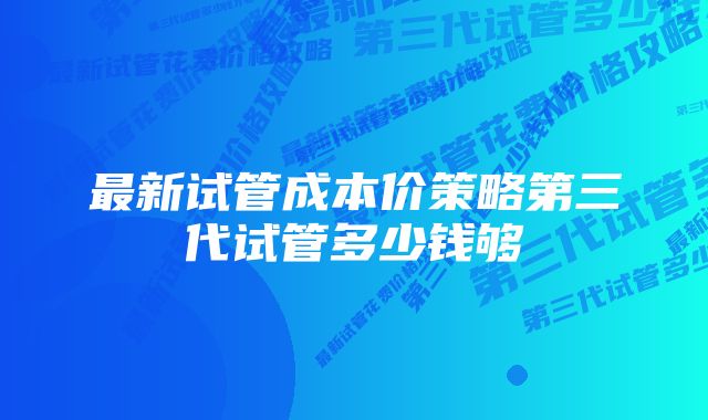 最新试管成本价策略第三代试管多少钱够