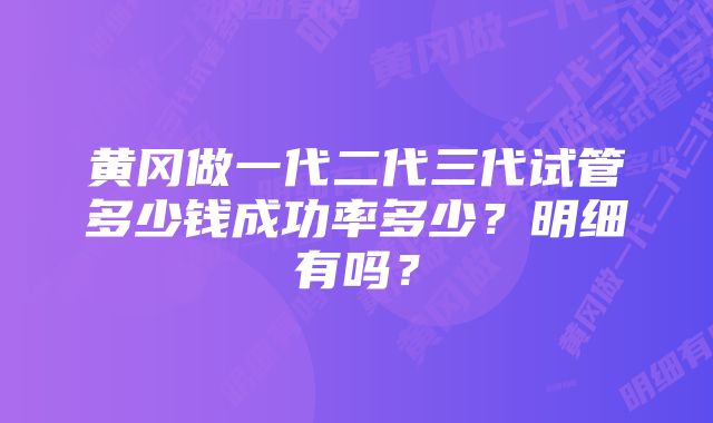 黄冈做一代二代三代试管多少钱成功率多少？明细有吗？