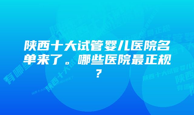 陕西十大试管婴儿医院名单来了。哪些医院最正规？