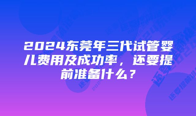 2024东莞年三代试管婴儿费用及成功率，还要提前准备什么？