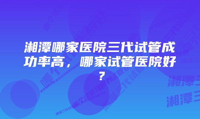 湘潭哪家医院三代试管成功率高，哪家试管医院好？