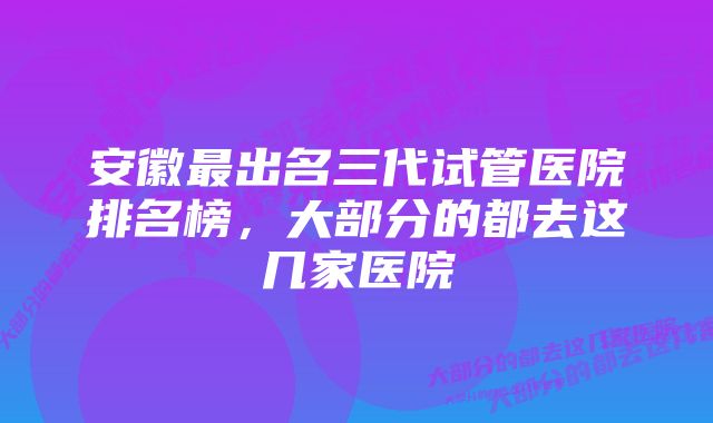 安徽最出名三代试管医院排名榜，大部分的都去这几家医院